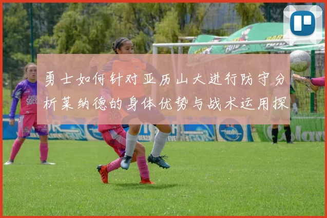 勇士如何针对亚历山大进行防守分析莱纳德的身体优势与战术运用探讨