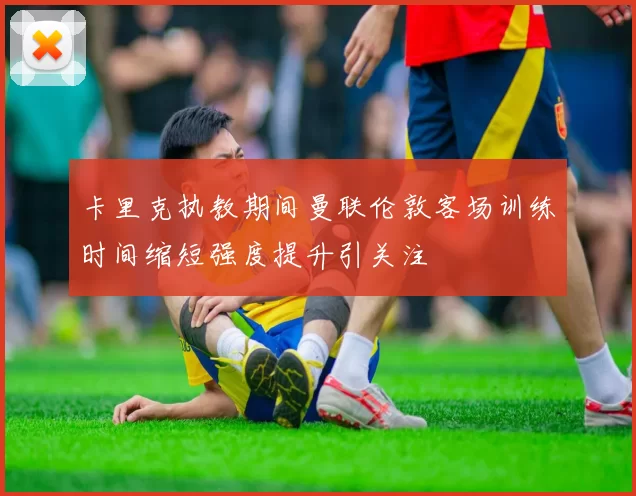 卡里克执教期间曼联伦敦客场训练时间缩短强度提升引关注