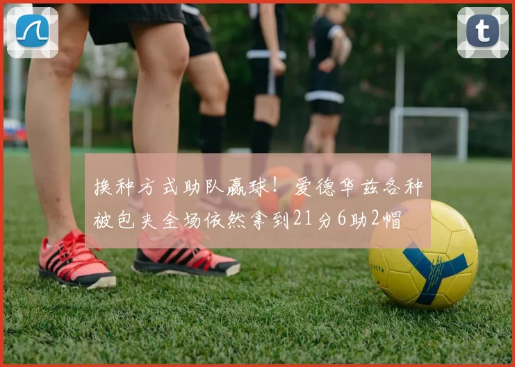 换种方式助队赢球！爱德华兹各种被包夹全场依然拿到21分6助2帽
