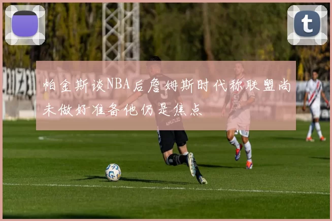 帕金斯谈NBA后詹姆斯时代称联盟尚未做好准备他仍是焦点