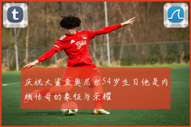 庆祝大鲨鱼奥尼尔54岁生日他是内线传奇的象征与荣耀