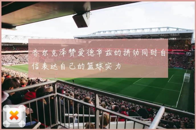 齐尔克泽赞爱德华兹的拼劲同时自信表达自己的篮球实力