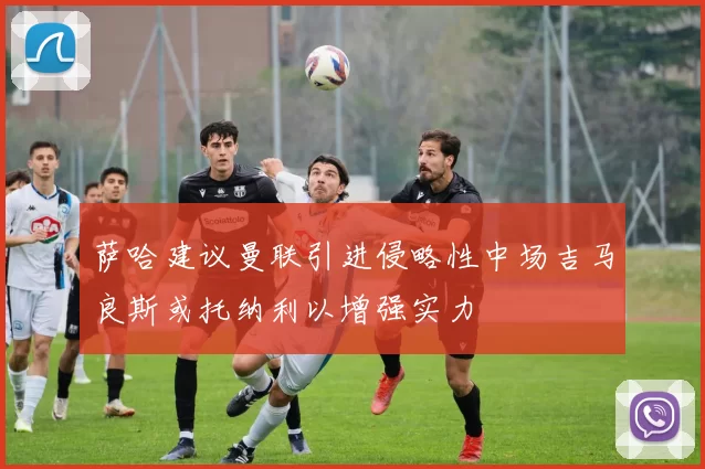 萨哈建议曼联引进侵略性中场吉马良斯或托纳利以增强实力