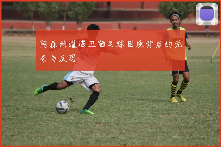 阿森纳遭遇丑陋足球困境背后的无奈与反思