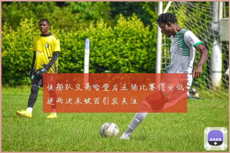 快船队交易哈登后五场比赛得分低迷两次未破百引发关注