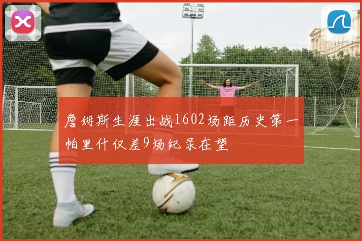 詹姆斯生涯出战1602场距历史第一帕里什仅差9场纪录在望