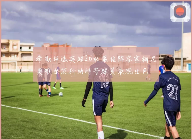 希勒评选英超26轮最佳阵容塞梅尼奥维尔茨科纳特等球员表现出色