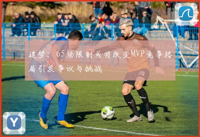 追梦：65场限制或将改变MVP竞争格局引发争议与挑战