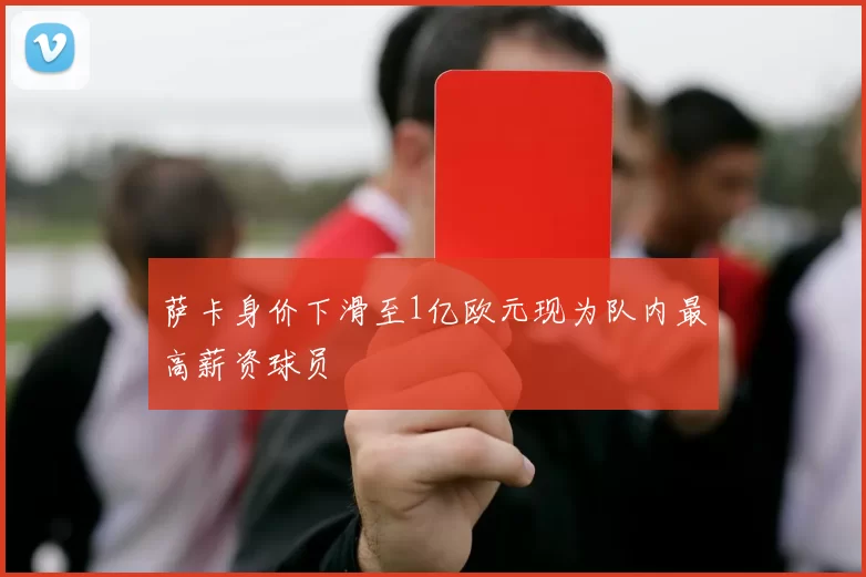 萨卡身价下滑至1亿欧元现为队内最高薪资球员