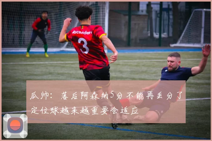 瓜帅：落后阿森纳5分不能再丢分了定位球越来越重要会适应