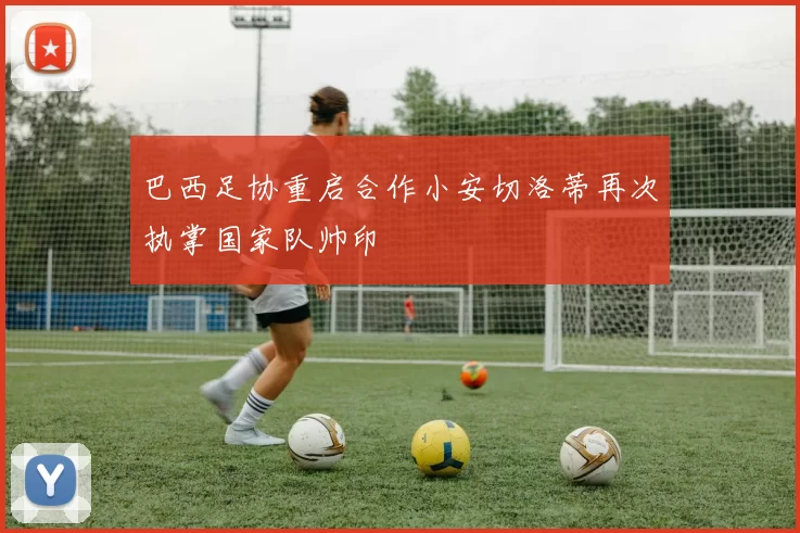 巴西足协重启合作小安切洛蒂再次执掌国家队帅印