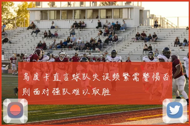 乌度卡直言球队失误频繁需警惕否则面对强队难以取胜