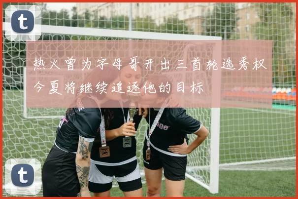 热火曾为字母哥开出三首轮选秀权今夏将继续追逐他的目标